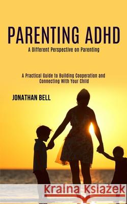 Parenting Adhd: A Different Perspective on Parenting (A Practical Guide to Building Cooperation and Connecting With Your Child) Jonathan Bell 9781990084461