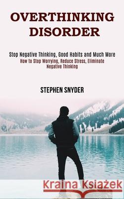 Overthinking Disorder: How to Stop Worrying, Reduce Stress, Eliminate Negative Thinking (Stop Negative Thinking, Good Habits and Much More) Stephen Snyder 9781990084652