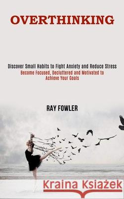 Overthinking: Become Focused, Decluttered and Motivated to Achieve Your Goals (Discover Small Habits to Fight Anxiety and Reduce Str Ray Fowler 9781990084669