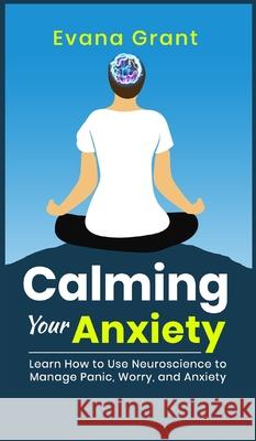 Calming Your Anxiety: Learn How to Use Neuroscience to Manage Panic, Worry, and Anxiety Evana Grant 9781990085239 Wordsmith Publishing