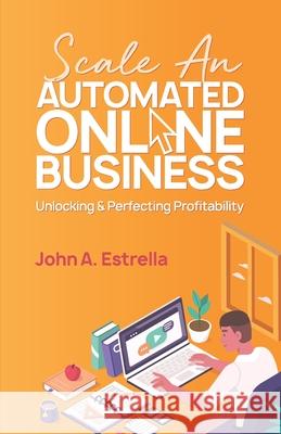 Scale an Automated Online Business: Unlocking and Perfecting Profitability John A. Estrella 9781990135033 Agilitek Corporation