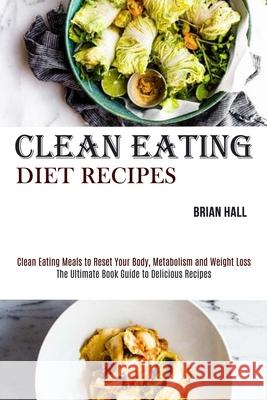 Clean Eating Diet Recipes: Clean Eating Meals to Reset Your Body, Metabolism and Weight Loss (The Ultimate Book Guide to Delicious Recipes) Brian Hall 9781990169038 Alex Howard