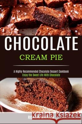 Chocolate Cream Pie: Enjoy the Sweet Life With Chocolate (A Highly Recommended Chocolate Dessert Cookbook) Richard Whitlow 9781990169144 Alex Howard