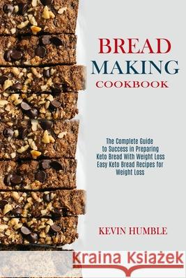 Bread Making Cookbook: The Complete Guide to Success in Preparing Keto Bread With Weight Loss (Easy Keto Bread Recipes for Weight Loss) Kevin Humble 9781990169311
