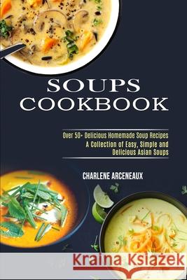 Soups Cookbook: Over 50+ Delicious Homemade Soup Recipes (A Collection of Easy, Simple and Delicious Asian Soups) Charlene Arceneaux 9781990169366