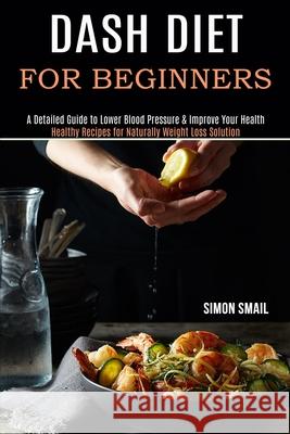 Dash Diet for Beginners: A Detailed Guide to Lower Blood Pressure & Improve Your Health (Healthy Recipes for Naturally Weight Loss Solution) Simon Smail 9781990169618 Alex Howard