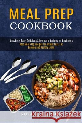 Meal Prep Cookbook: Amazingly Easy, Delicious & Low-carb Recipes for Beginners (Keto Meal Prep Recipes for Weight Loss, Fat Burning and He Robert Elliott 9781990169700