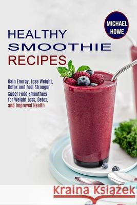 Healthy Smoothie Recipes: Super Food Smoothies for Weight Loss, Detox, and Improved Health (Gain Energy, Lose Weight, Detox and Feel Stronger) Michael Howe 9781990169816 Alex Howard