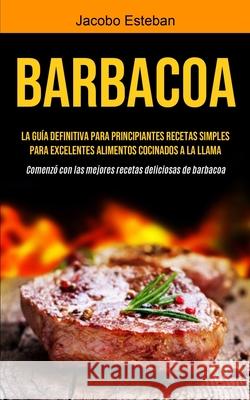 Barbacoa: La guía definitiva para principiantes Recetas simples para excelentes alimentos cocinados a la llama (Comenzó con las Esteban, Jacobo 9781990207181