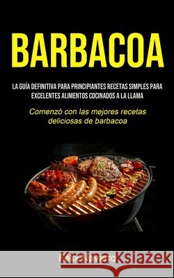 Barbacoa: La guía definitiva para principiantes Recetas simples para excelentes alimentos cocinados a la llama (Comenzó con las Navarro, Félix 9781990207204
