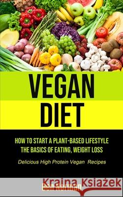 Vegan Diet: How To Start A Plant-Based Lifestyle, The Basics of Eating, Weight Loss, (Delicious High Protein Vegan Recipes) Ben Norman 9781990207235