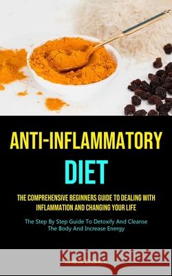 Anti-Inflammatory Diet: The Comprehensive Beginners Guide To Dealing With Inflammation And Changing Your Life (The Step By Step Guide To Detox Andres Erickson 9781990207464 Micheal Kannedy