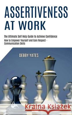 Assertiveness at Work: How to Empower Yourself and Gain Respect - Communication Skills (The Ultimate Self Help Guide to Achieve Confidence) Debby Yates 9781990268021 Tomas Edwards