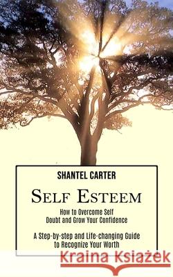 Self Esteem: A Step-by-step and Life-changing Guide to Recognize Your Worth (How to Overcome Self Doubt and Grow Your Confidence) Shantel Carter 9781990268120 Tomas Edwards
