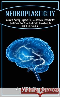 Neuroplasticity: Increase Your Iq, Improve Your Memory and Learn Faster (How to Train Your Brain Health With Neuroplasticity and Brain James Haas 9781990268199 Tomas Edwards