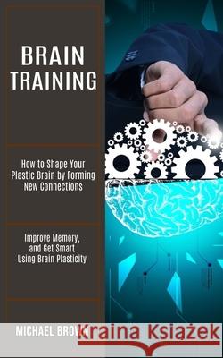 Brain Training: How to Shape Your Plastic Brain by Forming New Connections (Improve Memory, and Get Smart Using Brain Plasticity) Michael Brown 9781990268236 Tomas Edwards