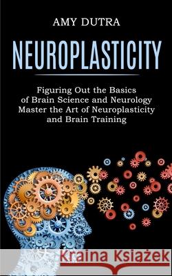 Neuroplasticity: Figuring Out the Basics of Brain Science and Neurology (Master the Art of Neuroplasticity and Brain Training) Amy Dutra 9781990268243 Tomas Edwards