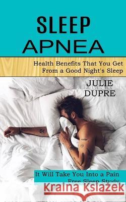 Sleep Apnea: Health Benefits That You Get From a Good Night's Sleep (It Will Take You Into a Pain Free Sleep Study) Dupre, Julie 9781990268380 David Kruse