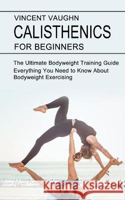 Calisthenics for Beginners: Everything You Need to Know About Bodyweight Exercising (The Ultimate Bodyweight Training Guide) Vincent Vaughn 9781990268434 Tomas Edwards