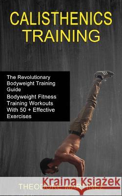 Calisthenics Training: The Revolutionary Bodyweight Training Guide (Bodyweight Fitness Training Workouts With 50 + Effective Exercises) Theodore Martinez 9781990268441 Tomas Edwards
