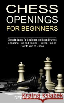 Chess Openings for Beginners: Endgame Tips and Tactics - Proven Tips on How to Win at Chess (Chess Endgame for Beginners and Casual Players) Derrick Estepp 9781990268854