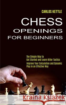 Chess Openings for Beginners: The Simple Way to Get Started and Learn Killer Tactics (Improve Your Calculation and Dynamic Play in an Effective Way) Carlos Kettle 9781990268885