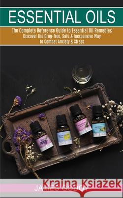 Essential Oils: The Complete Reference Guide to Essential Oil Remedies (Discover the Drug-free, Safe & Inexpensive Way to Combat Anxie James Godoy 9781990268915 Tomas Edwards