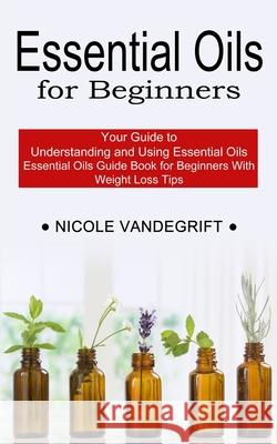 Essential Oils for Beginners: Essential Oils Guide Book for Beginners With Weight Loss Tips (Your Guide to Understanding and Using Essential Oils) Nicole Vandegrift 9781990268953 Tomas Edwards