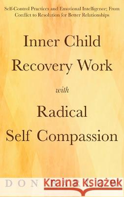 Inner Child Recovery Work with Radical Self Compassion: Self-Control Practices and Emotional Intelligence; From Conflict to Resolution for Better Rela Don Barlow 9781990302138