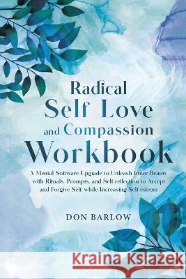 Radical Self Love and Compassion Workbook: A Mental Software Upgrade to Unleash Inner Beauty with Rituals, Prompts, and Self-reflection to Accept and Forgive Self while Increasing Self-esteem Don Barlow   9781990302213 Barlow Wellness Publications