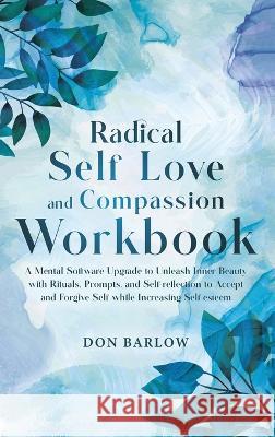 Radical Self Love and Compassion Workbook: A Mental Software Upgrade to Unleash Inner Beauty with Rituals, Prompts, and Self-reflection to Accept and Forgive Self while Increasing Self-esteem Don Barlow   9781990302220 Barlow Wellness Publications