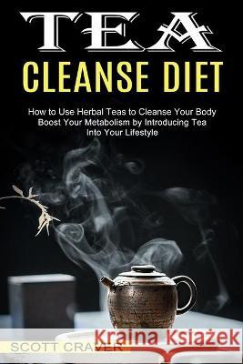 Tea Cleanse Diet: Boost Your Metabolism by Introducing Tea Into Your Lifestyle (How to Use Herbal Teas to Cleanse Your Body) Scott Craver 9781990334405 Sharon Lohan