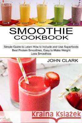 Smoothie Cookbook: Simple Guide to Learn How to Include and Use Superfoods (Best Protein Smoothies, Easy to Make Weight Loss Smoothies) John Clark 9781990334429