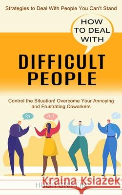How to Deal With Difficult People: Control the Situation! Overcome Your Annoying and Frustrating Coworkers (Strategies to Deal With People You Can't S Hugh Griffin 9781990334719