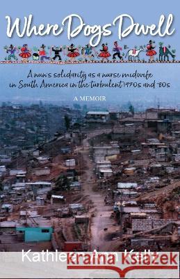 Where Dogs Dwell: A nun's solidarity as a nurse midwife in South America in the turbulent 1970s and '80s Kathleen Ann Kelly 9781990335150