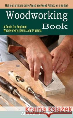 Woodworking Book: A Guide for Beginner Woodworking Basics and Projects (Making Furniture Using Wood and Wood Pallets on a Budget) Abigail Lewis 9781990373077 Tomas Edwards