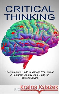 Critical Thinking: The Complete Guide to Manage Your Stress (A Foolproof Step by Step Guide for Problem Solving) Richard Walker 9781990373275