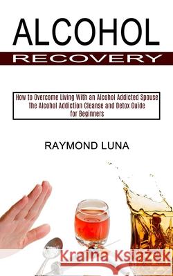 Alcohol Recovery: How to Overcome Living With an Alcohol Addicted Spouse (The Alcohol Addiction Cleanse and Detox Guide for Beginners) Raymond Luna 9781990373367 Tomas Edwards