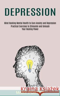 Depression: Mind Hacking Mental Health to Cure Anxiety and Depression (Practical Exercises to Stimulate and Unleash Your Healing P Mary Porter 9781990373565 Tomas Edwards