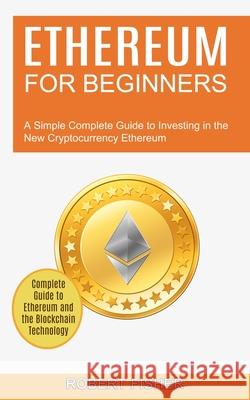 Ethereum for Beginners: A Simple Complete Guide to Investing in the New Cryptocurrency Ethereum (Complete Guide to Ethereum and the Blockchain Robert Fisher 9781990373688 Tomas Edwards