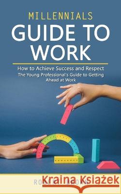 Millennials Guide to Work: How to Achieve Success and Respect (The Young Professional's Guide to Getting Ahead at Work) Robert Brown   9781990373763 Darby Connor