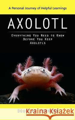 Axolotl: A Personal Journey of Helpful Learnings (Everything You Need to Know Before You Keep Axolotls) Douglas Johnson   9781990373794 Elena Holly