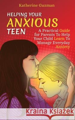 Helping Your Anxious Teen: A Practical Guide for Parents To Help Your Child Learn To Manage Everyday Anxiety Katherine Guzman 9781990404009 Katherine Guzman