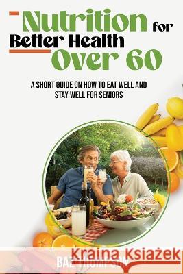 Nutrition for Better Health Over 60: A Short Guide on How to Eat Well and Stay Well for Seniors Baz Thompson Britney Lynch  9781990404412 Baz Thompson