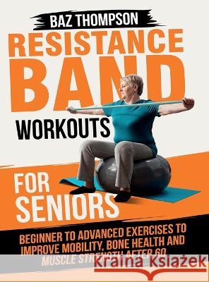 Resistance Band Workouts for Seniors: Beginner to Advanced Exercises to Improve Mobility, Bone Health and Muscle Strength After 60 Baz Thompson Britney Lynch  9781990404498 Baz Thompson