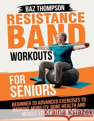 Resistance Band Workouts for Seniors: Beginner to Advanced Exercises to Improve Mobility, Bone Health and Muscle Strength After 60 Baz Thompson Britney Lynch  9781990404504 Baz Thompson