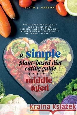 A Simple Plant-Based Diet Eating Guide For The Middle Aged Whole-food Plant-Based Diet Guide For Beginners Exclusive Guide to a Vegan Diet Menus To Im Edyth J. Garson J 9781990409073