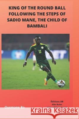 King of the Round Ball, Following the Steps of Sadio Mane, the Child of Bambali Alassane Abou Ba Ousmane Ba 9781990497452