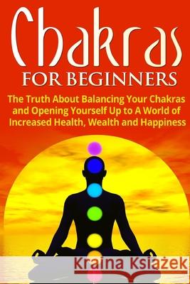 Chakras for Beginners: The Truth About Balancing Your Chakras and Opening Yourself Up to A World of Increased Health, Wealth and Happiness Jessica Jacobs 9781990625008 ND Publishing
