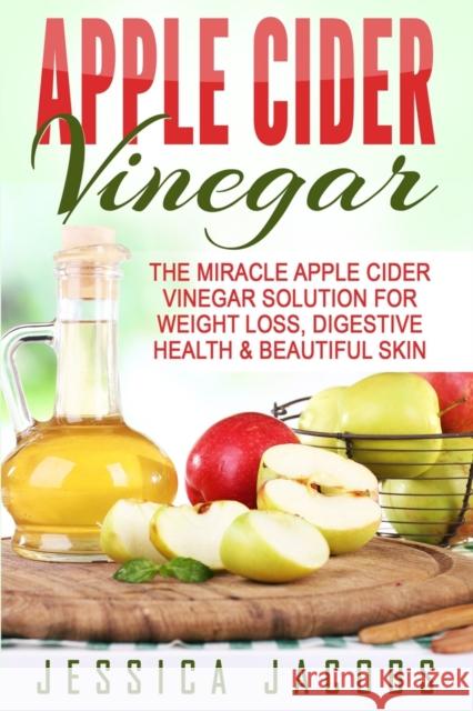 Apple Cider Vinegar: The Miracle Apple Cider Vinegar Solution For Weight Loss, Digestive Health & Beautiful Skin Jessica Jacobs 9781990625206 Polyscholar